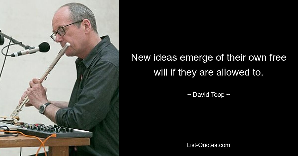 New ideas emerge of their own free will if they are allowed to. — © David Toop