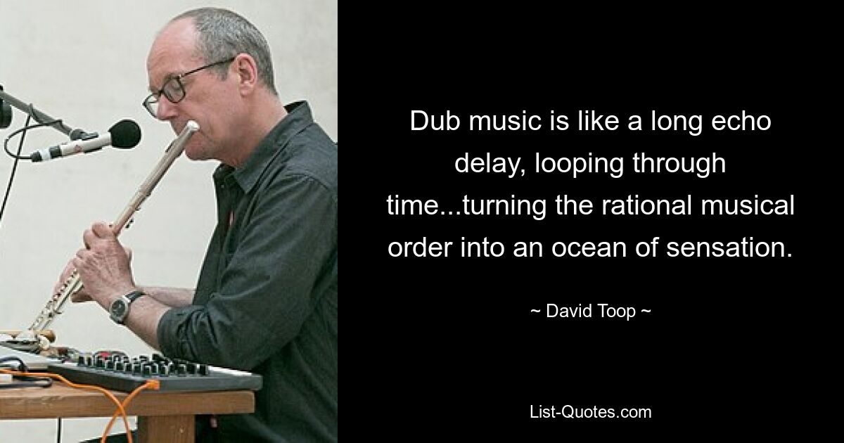 Dub music is like a long echo delay, looping through time...turning the rational musical order into an ocean of sensation. — © David Toop