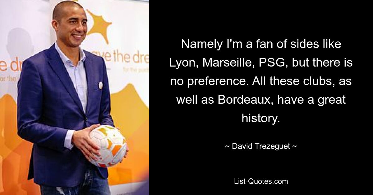 Namely I'm a fan of sides like Lyon, Marseille, PSG, but there is no preference. All these clubs, as well as Bordeaux, have a great history. — © David Trezeguet