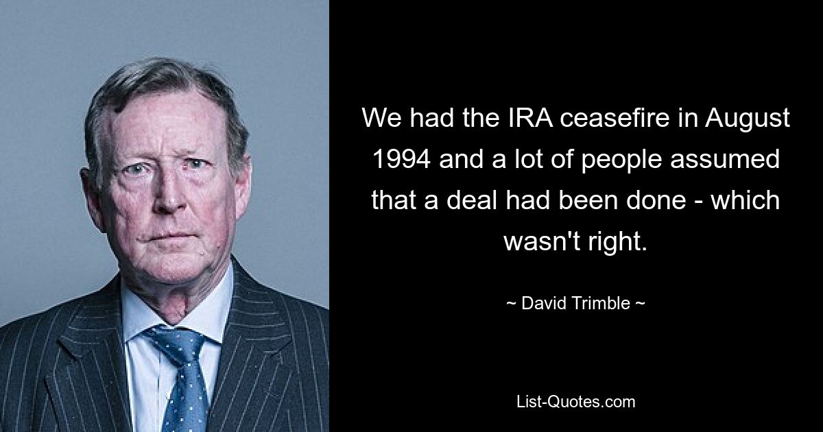 We had the IRA ceasefire in August 1994 and a lot of people assumed that a deal had been done - which wasn't right. — © David Trimble