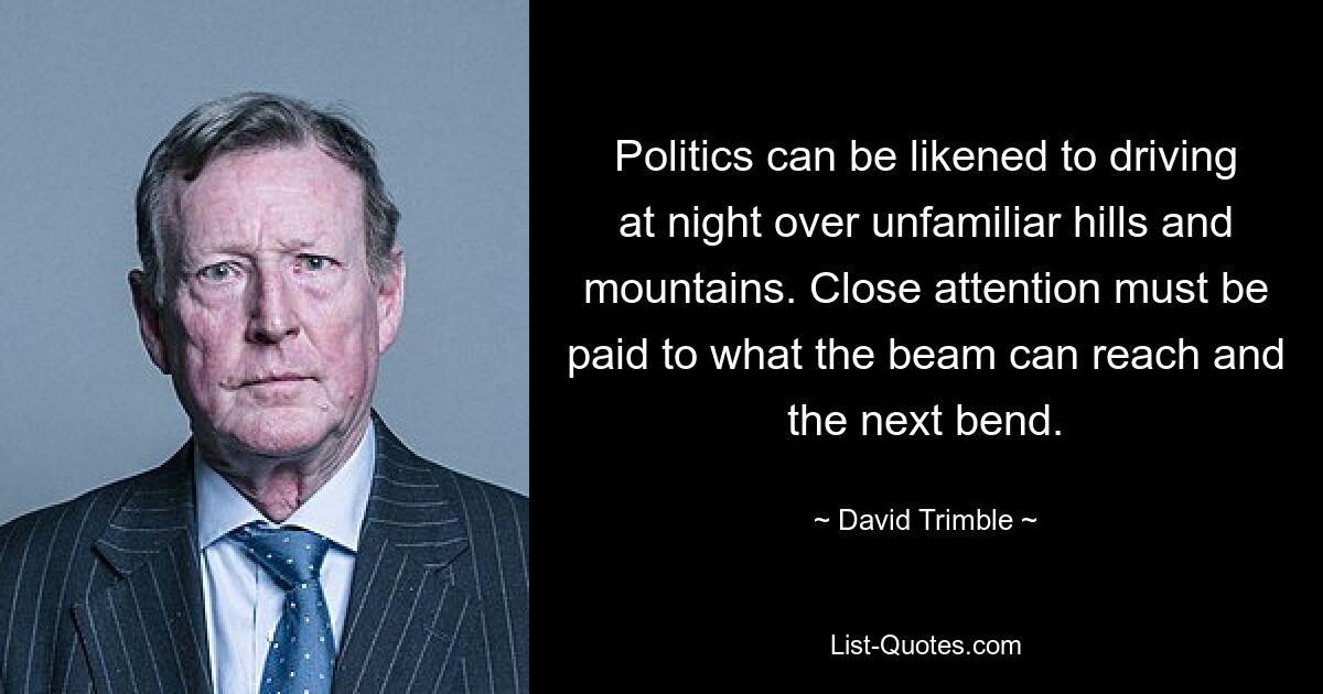 Politics can be likened to driving at night over unfamiliar hills and mountains. Close attention must be paid to what the beam can reach and the next bend. — © David Trimble