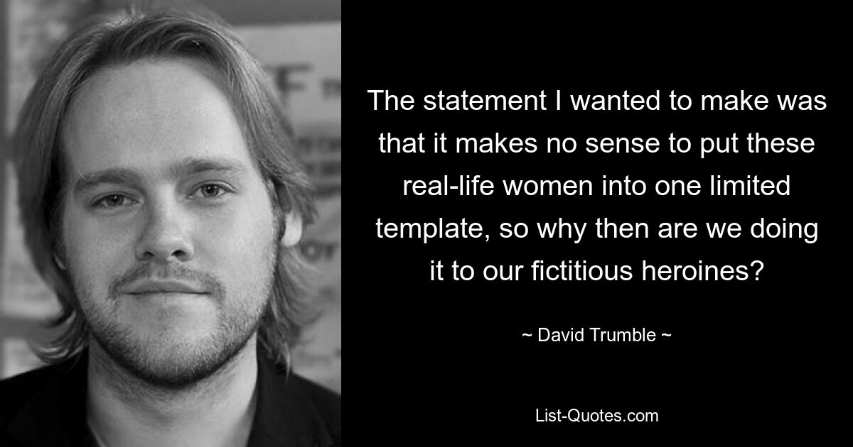 The statement I wanted to make was that it makes no sense to put these real-life women into one limited template, so why then are we doing it to our fictitious heroines? — © David Trumble