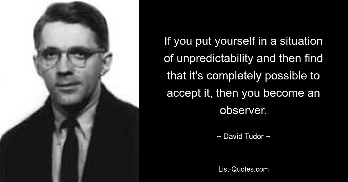 If you put yourself in a situation of unpredictability and then find that it's completely possible to accept it, then you become an observer. — © David Tudor