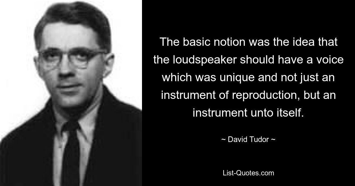 The basic notion was the idea that the loudspeaker should have a voice which was unique and not just an instrument of reproduction, but an instrument unto itself. — © David Tudor