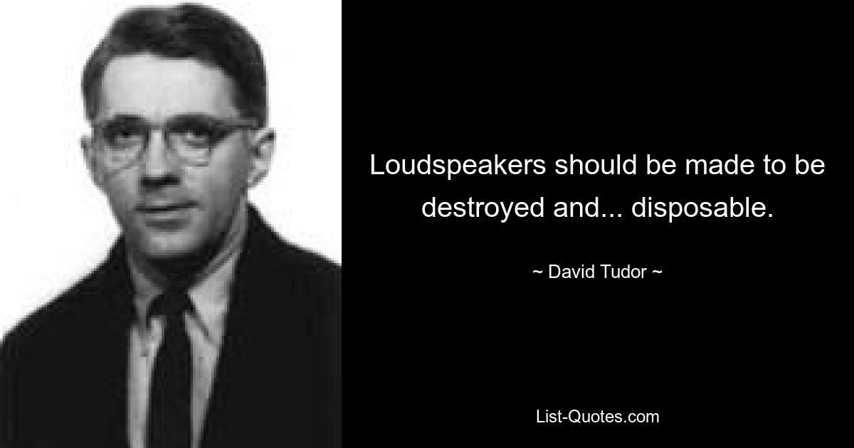 Loudspeakers should be made to be destroyed and... disposable. — © David Tudor