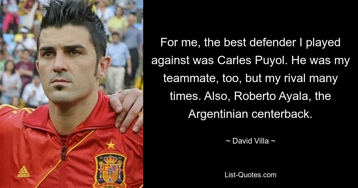 For me, the best defender I played against was Carles Puyol. He was my teammate, too, but my rival many times. Also, Roberto Ayala, the Argentinian centerback. — © David Villa