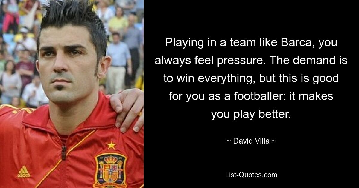 Playing in a team like Barca, you always feel pressure. The demand is to win everything, but this is good for you as a footballer: it makes you play better. — © David Villa