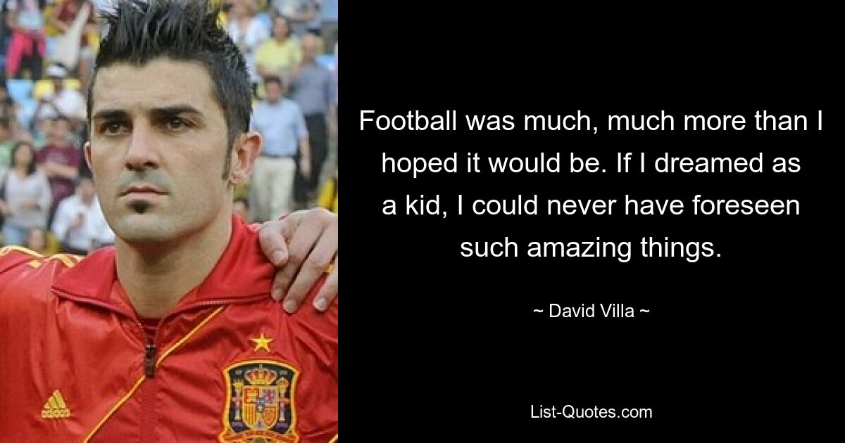 Football was much, much more than I hoped it would be. If I dreamed as a kid, I could never have foreseen such amazing things. — © David Villa