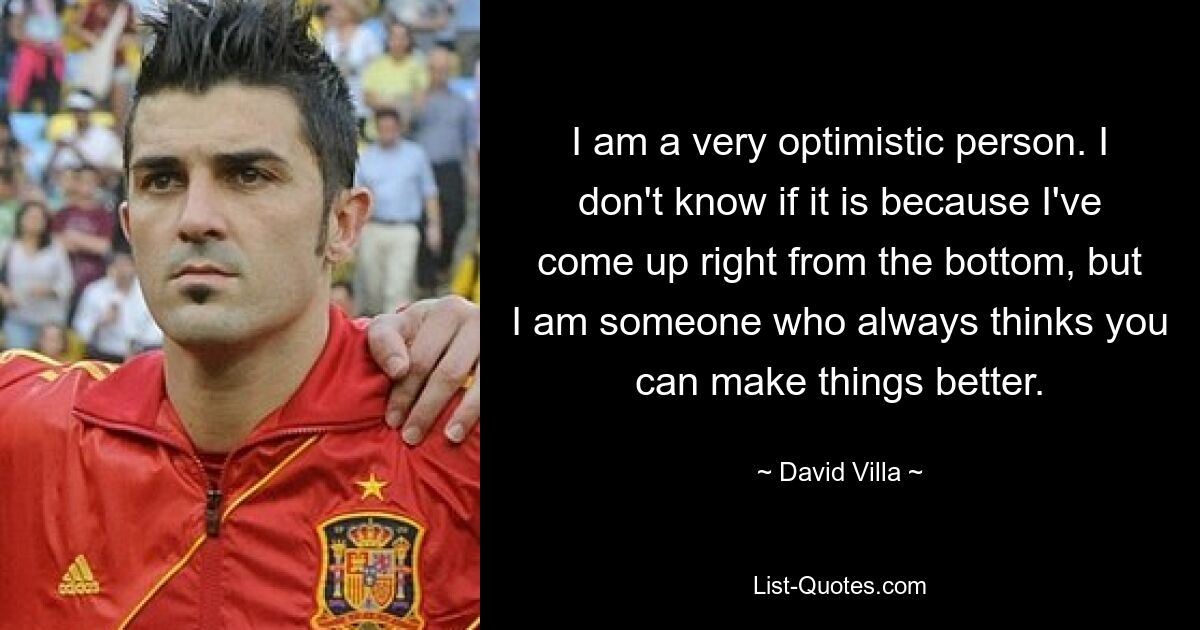 I am a very optimistic person. I don't know if it is because I've come up right from the bottom, but I am someone who always thinks you can make things better. — © David Villa