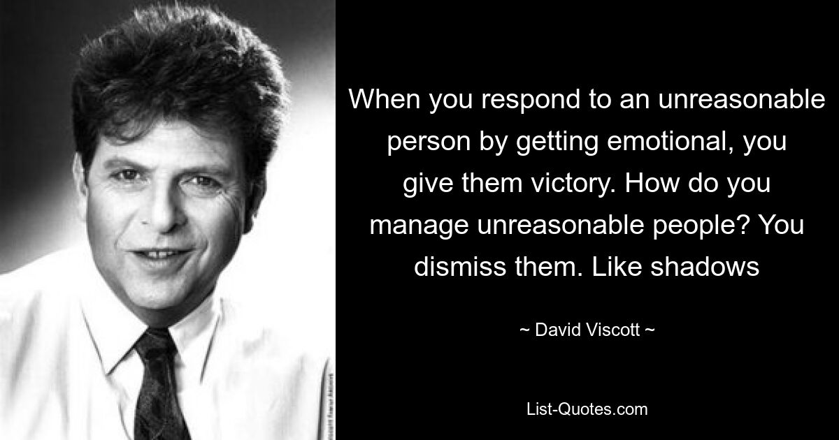 When you respond to an unreasonable person by getting emotional, you give them victory. How do you manage unreasonable people? You dismiss them. Like shadows — © David Viscott