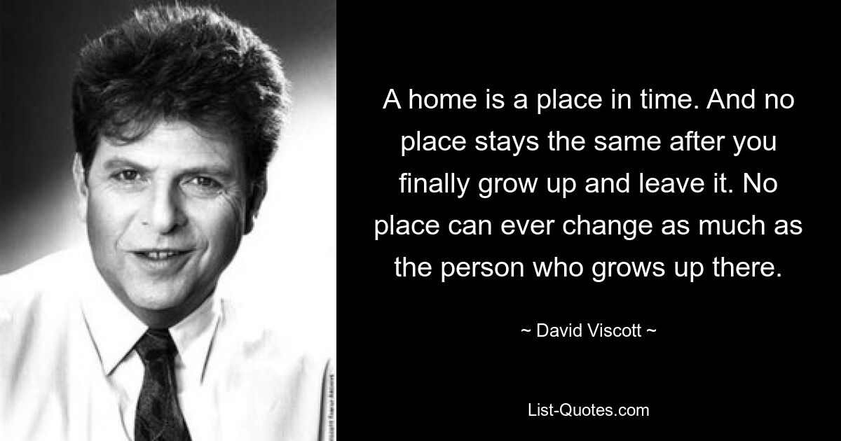 A home is a place in time. And no place stays the same after you finally grow up and leave it. No place can ever change as much as the person who grows up there. — © David Viscott