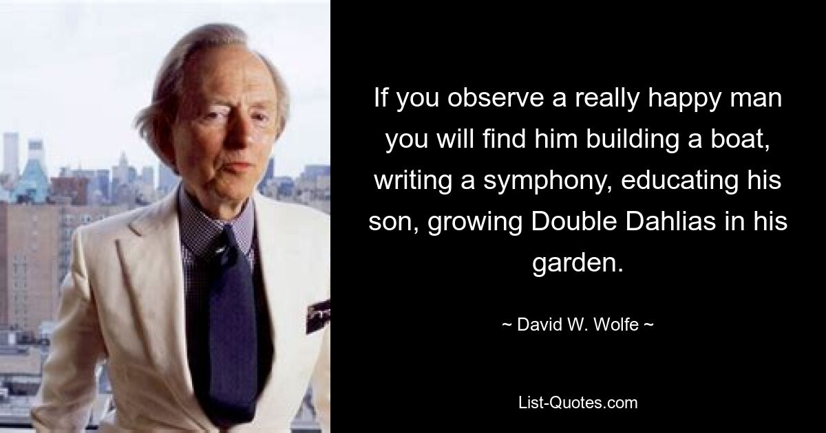 If you observe a really happy man you will find him building a boat, writing a symphony, educating his son, growing Double Dahlias in his garden. — © David W. Wolfe