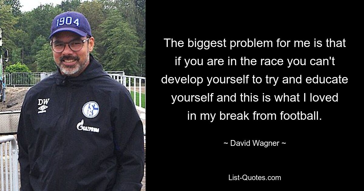 The biggest problem for me is that if you are in the race you can't develop yourself to try and educate yourself and this is what I loved in my break from football. — © David Wagner