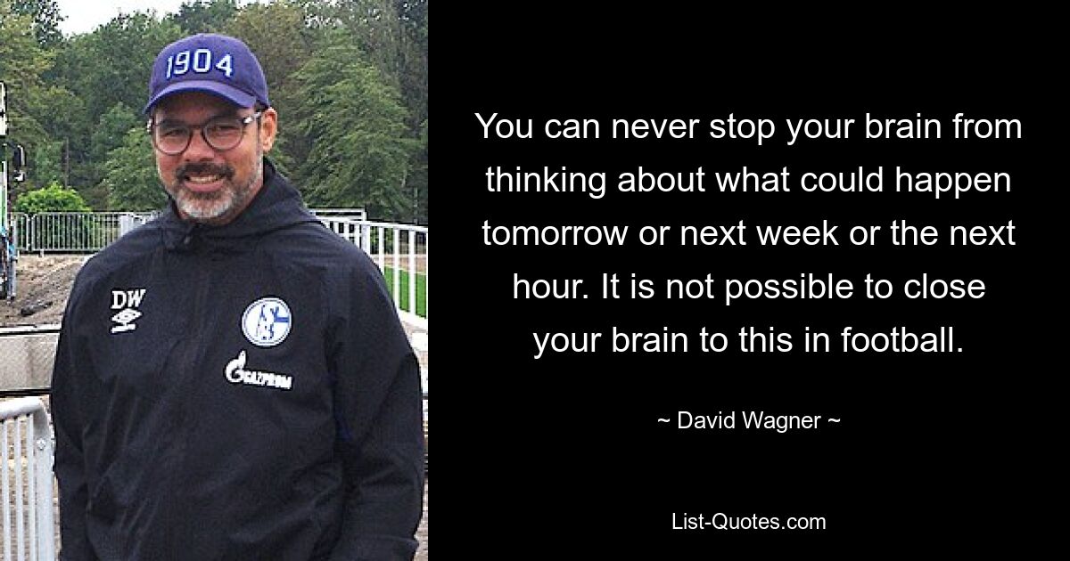 You can never stop your brain from thinking about what could happen tomorrow or next week or the next hour. It is not possible to close your brain to this in football. — © David Wagner