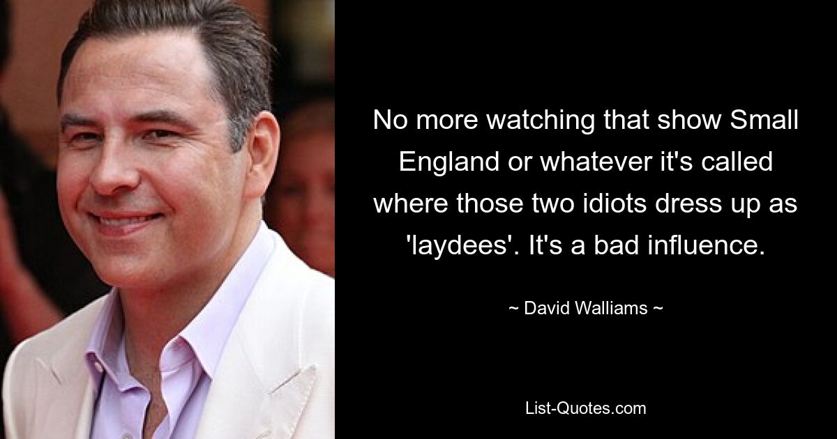 No more watching that show Small England or whatever it's called where those two idiots dress up as 'laydees'. It's a bad influence. — © David Walliams