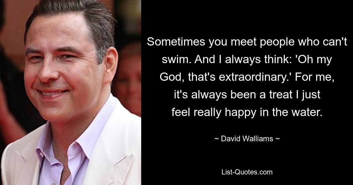 Sometimes you meet people who can't swim. And I always think: 'Oh my God, that's extraordinary.' For me, it's always been a treat I just feel really happy in the water. — © David Walliams