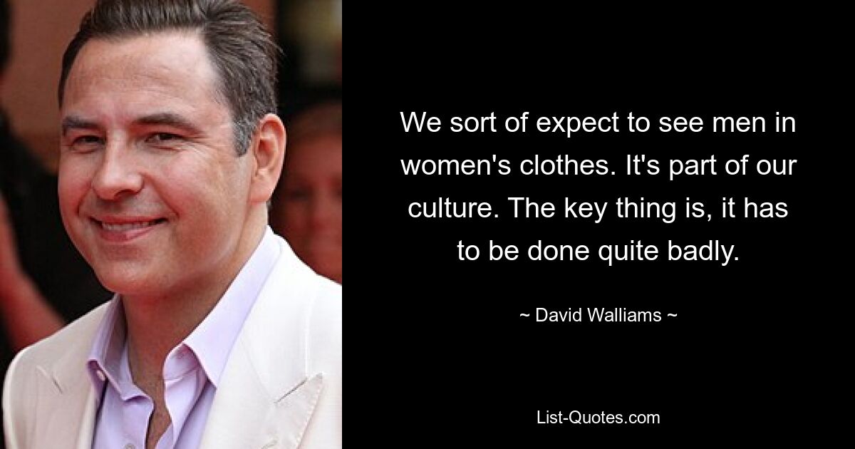 We sort of expect to see men in women's clothes. It's part of our culture. The key thing is, it has to be done quite badly. — © David Walliams