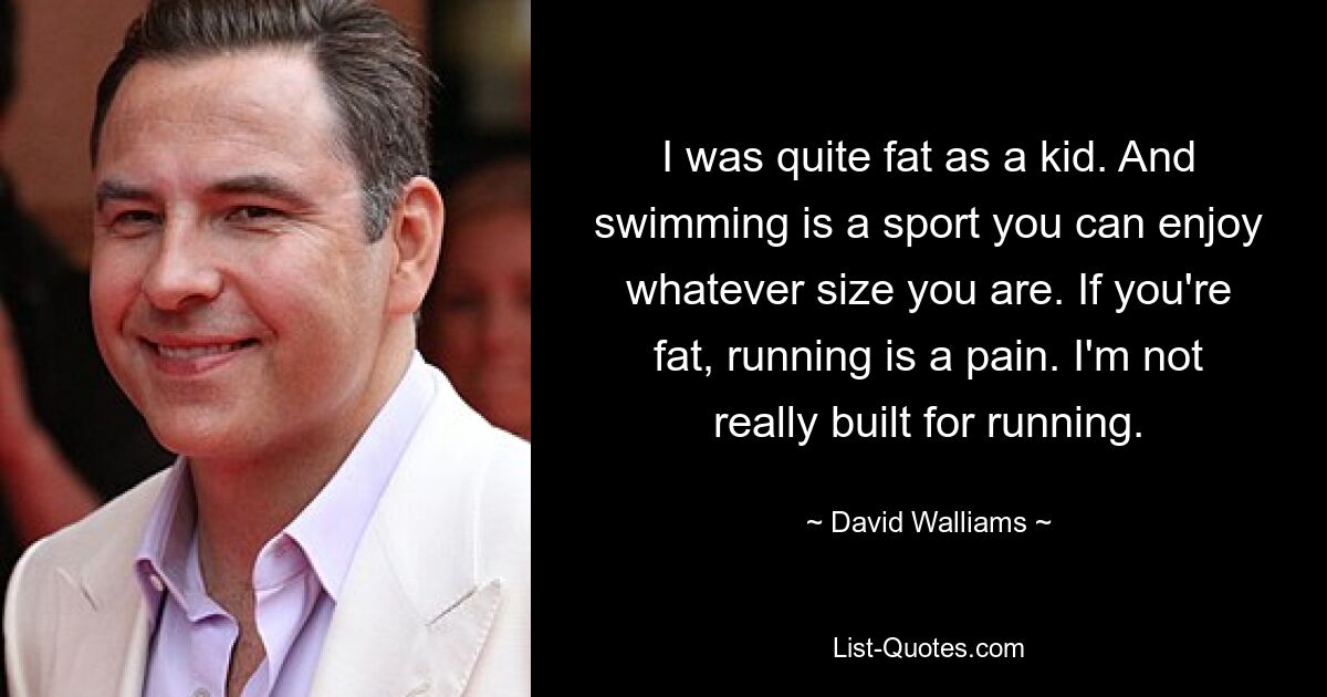 I was quite fat as a kid. And swimming is a sport you can enjoy whatever size you are. If you're fat, running is a pain. I'm not really built for running. — © David Walliams