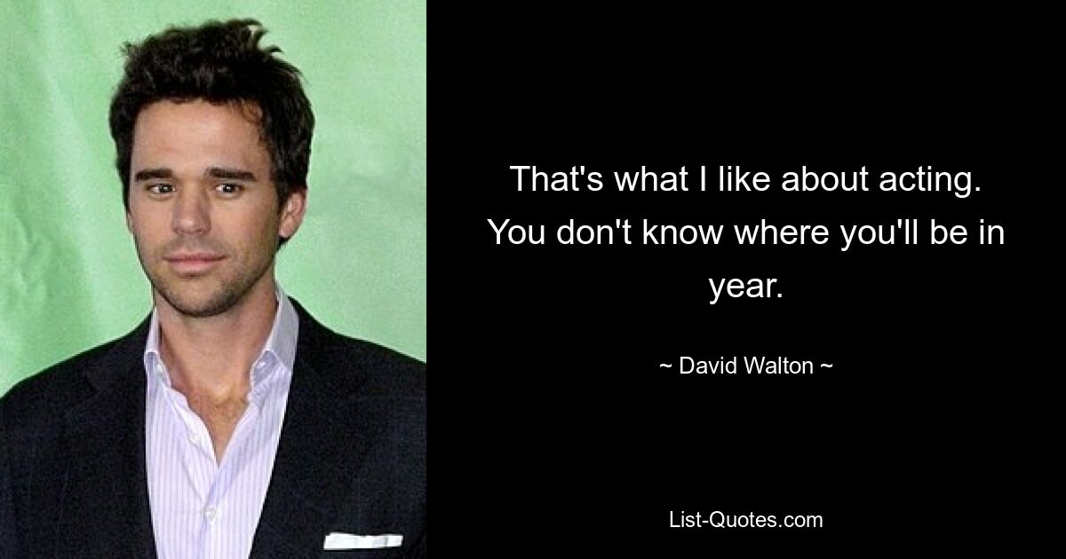 That's what I like about acting. You don't know where you'll be in year. — © David Walton