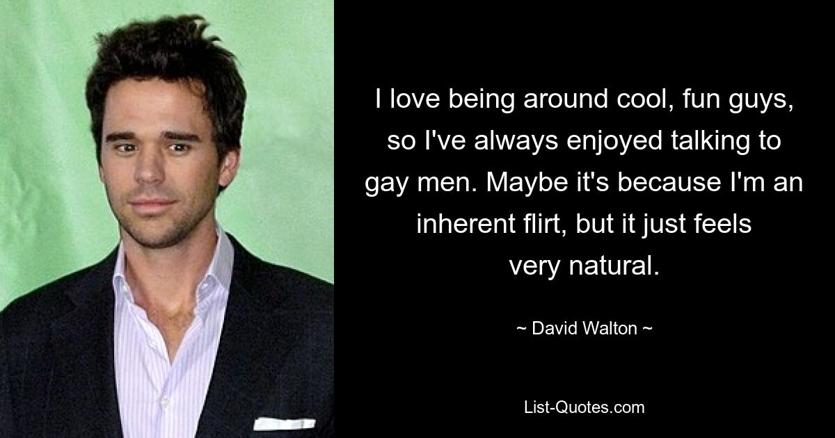 I love being around cool, fun guys, so I've always enjoyed talking to gay men. Maybe it's because I'm an inherent flirt, but it just feels very natural. — © David Walton