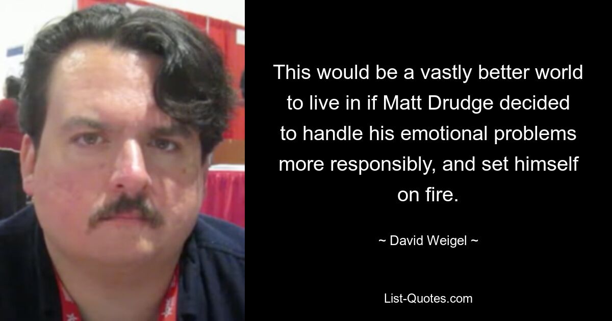 This would be a vastly better world to live in if Matt Drudge decided to handle his emotional problems more responsibly, and set himself on fire. — © David Weigel