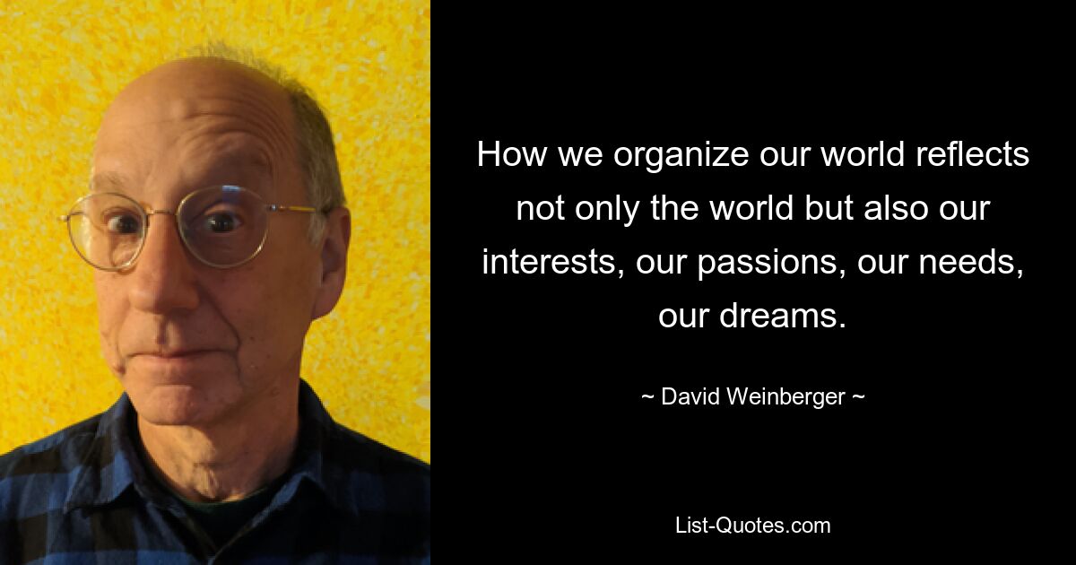 How we organize our world reflects not only the world but also our interests, our passions, our needs, our dreams. — © David Weinberger