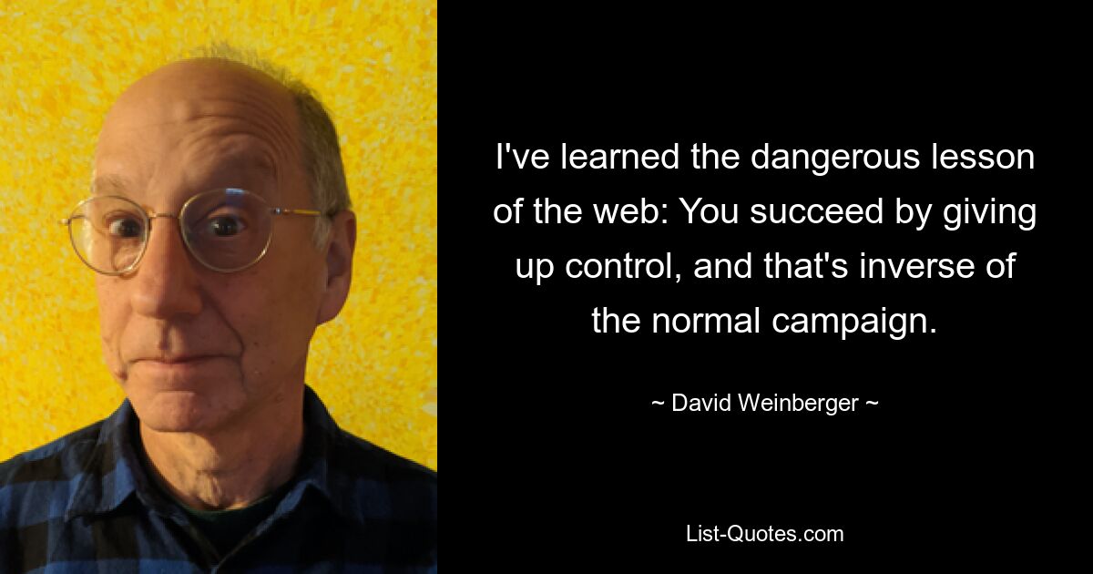 I've learned the dangerous lesson of the web: You succeed by giving up control, and that's inverse of the normal campaign. — © David Weinberger