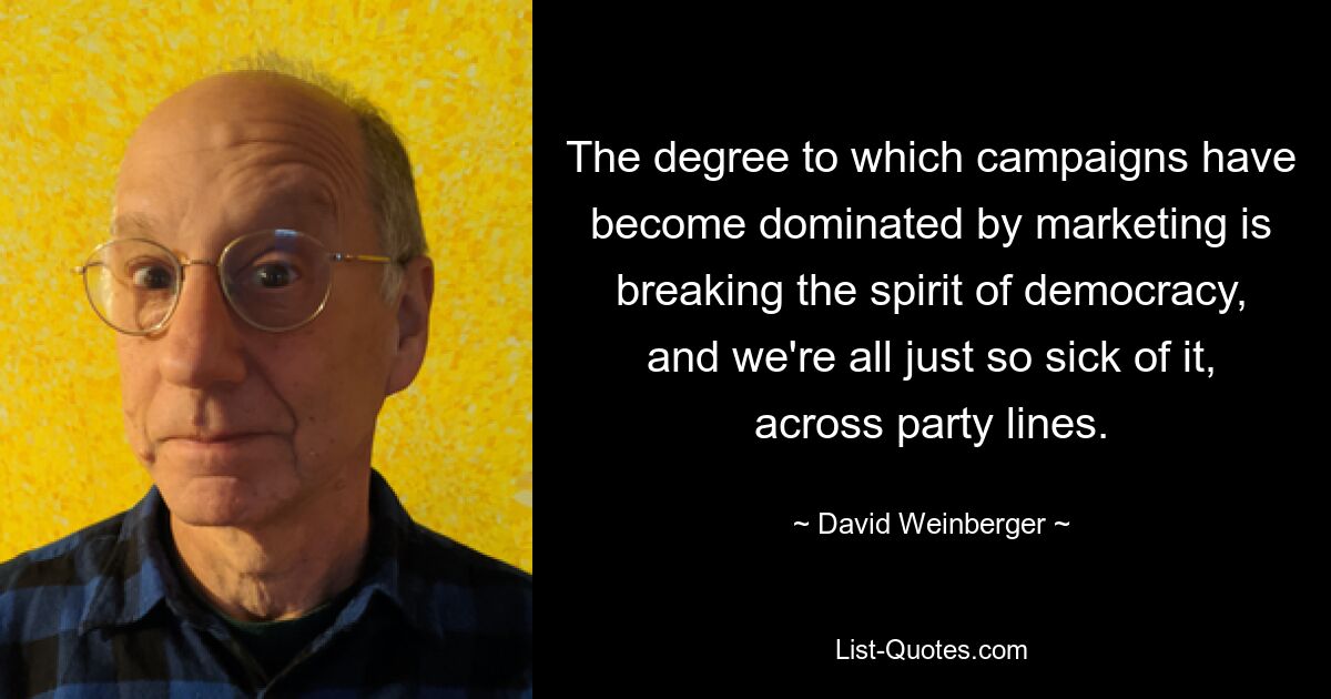 The degree to which campaigns have become dominated by marketing is breaking the spirit of democracy, and we're all just so sick of it, across party lines. — © David Weinberger