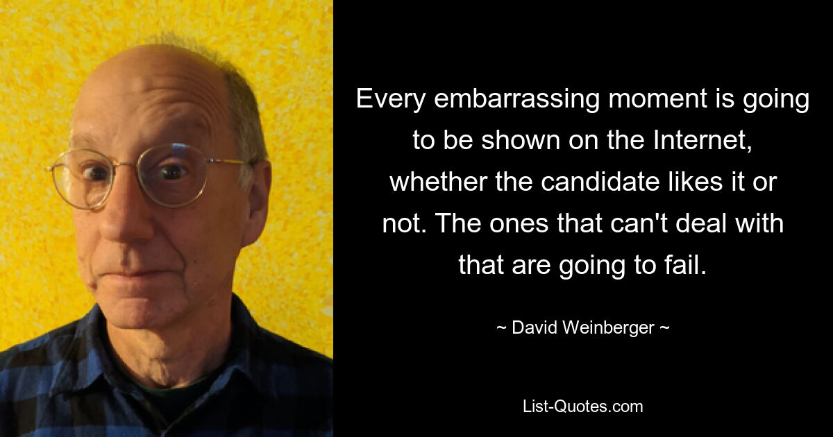 Every embarrassing moment is going to be shown on the Internet, whether the candidate likes it or not. The ones that can't deal with that are going to fail. — © David Weinberger