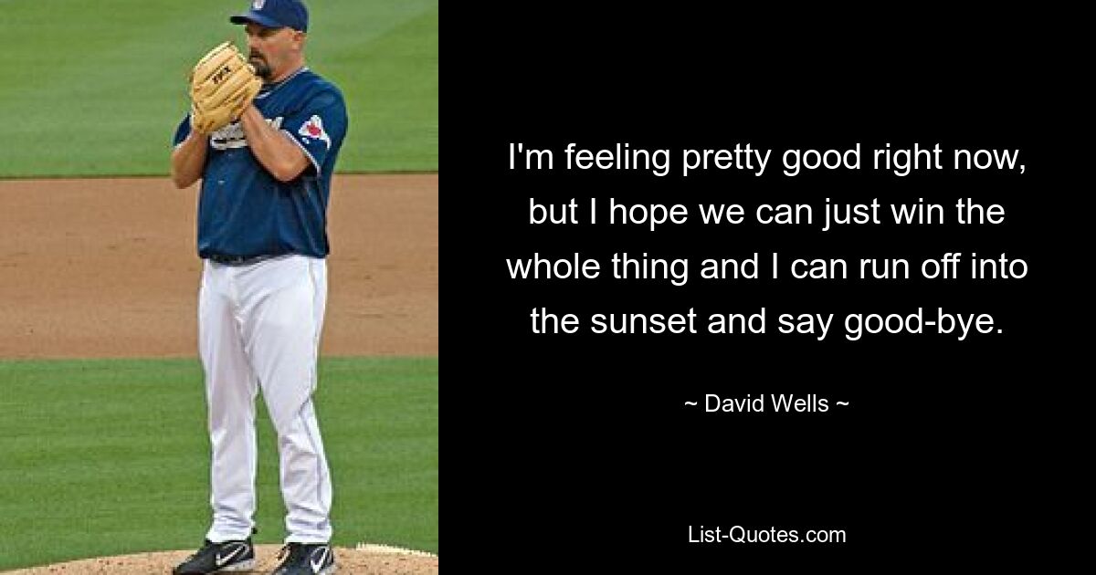 I'm feeling pretty good right now, but I hope we can just win the whole thing and I can run off into the sunset and say good-bye. — © David Wells