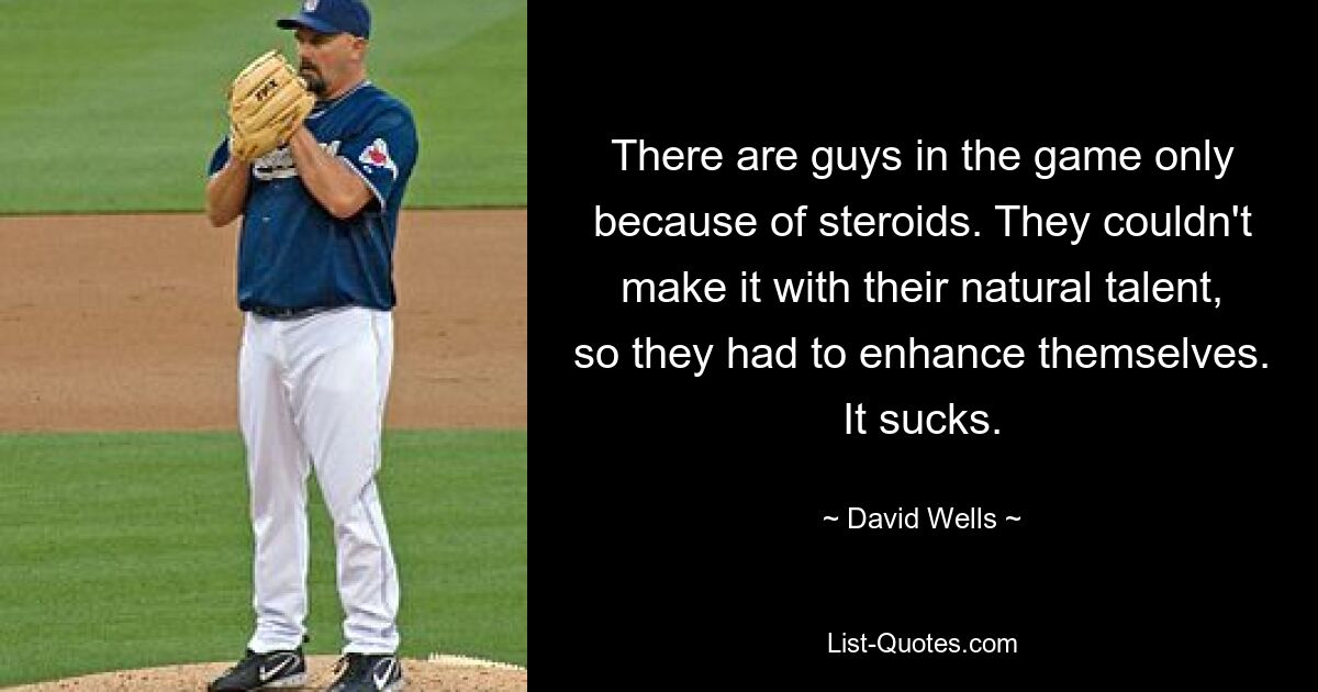 There are guys in the game only because of steroids. They couldn't make it with their natural talent, so they had to enhance themselves. It sucks. — © David Wells