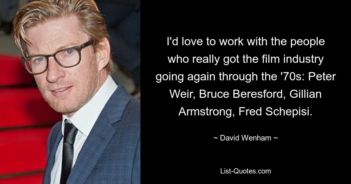 I'd love to work with the people who really got the film industry going again through the '70s: Peter Weir, Bruce Beresford, Gillian Armstrong, Fred Schepisi. — © David Wenham