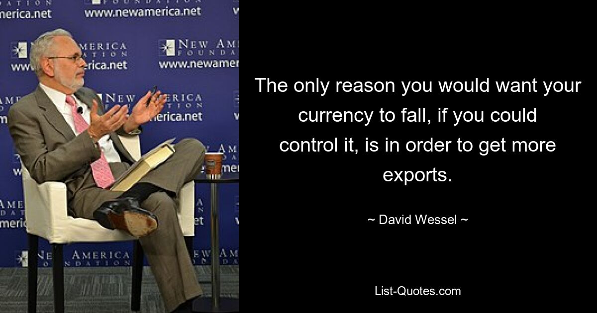 The only reason you would want your currency to fall, if you could control it, is in order to get more exports. — © David Wessel