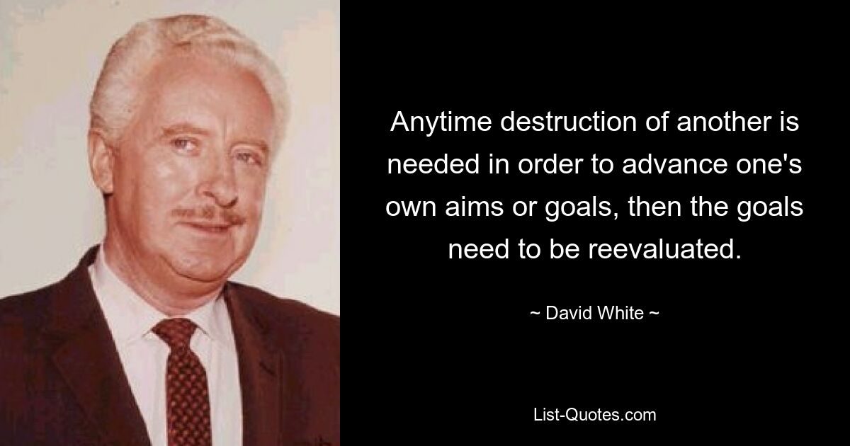 Anytime destruction of another is needed in order to advance one's own aims or goals, then the goals need to be reevaluated. — © David White