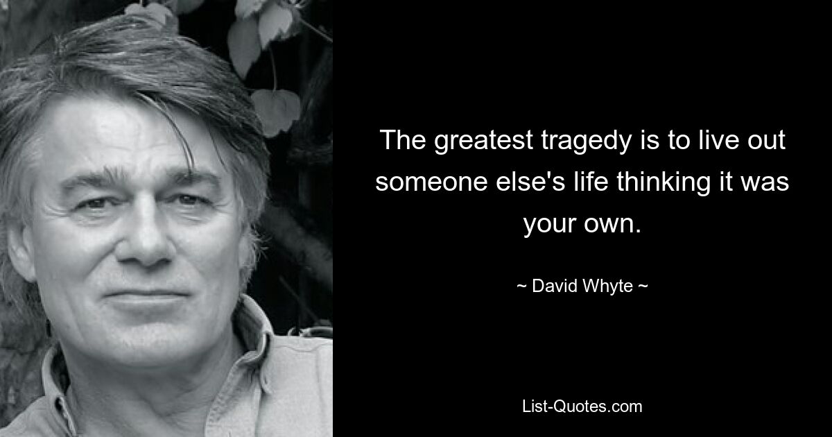 The greatest tragedy is to live out someone else's life thinking it was your own. — © David Whyte