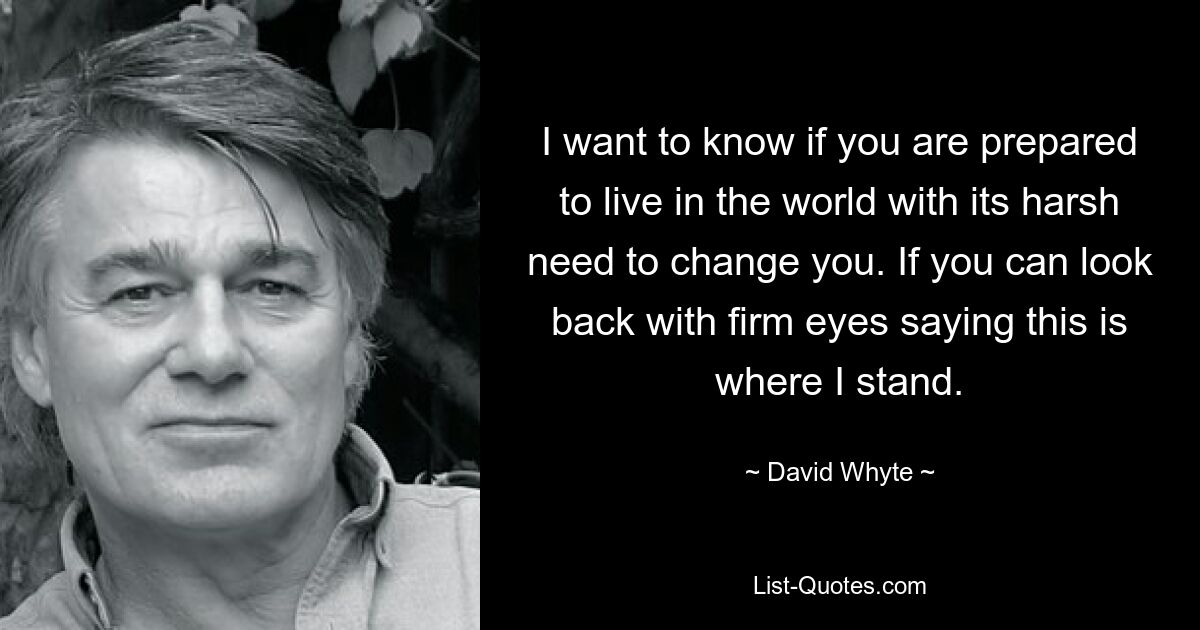 I want to know if you are prepared to live in the world with its harsh need to change you. If you can look back with firm eyes saying this is where I stand. — © David Whyte