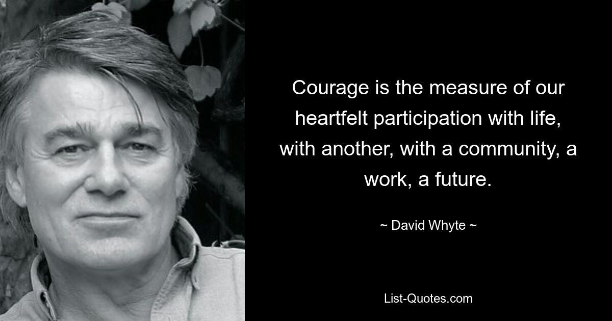 Courage is the measure of our heartfelt participation with life, with another, with a community, a work, a future. — © David Whyte