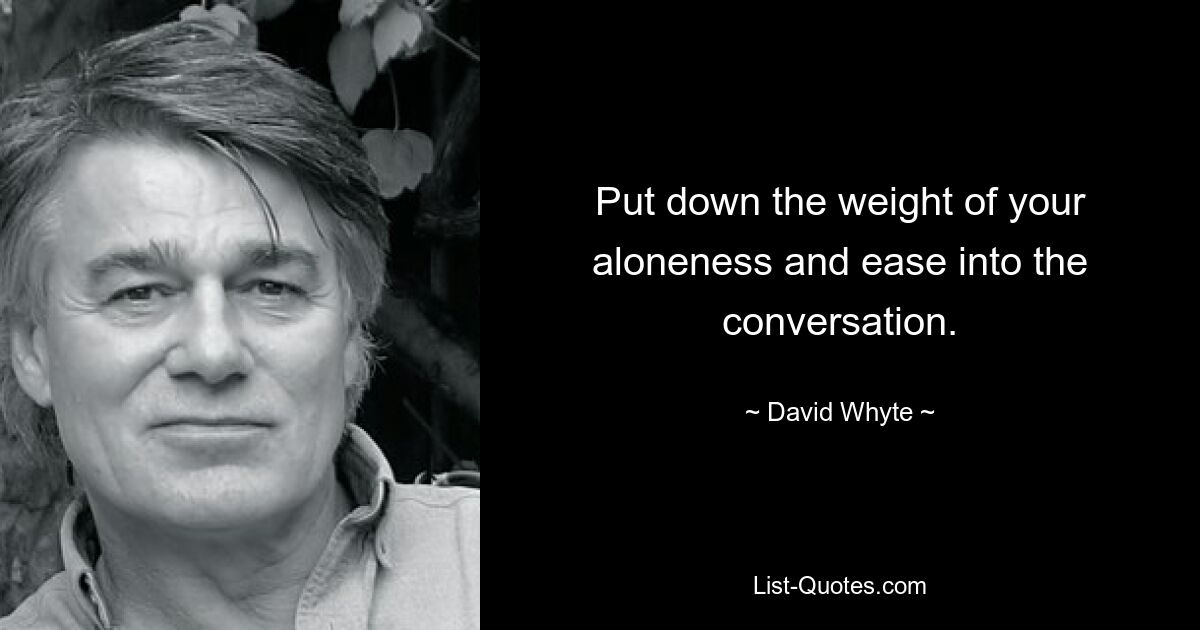 Put down the weight of your aloneness and ease into the conversation. — © David Whyte