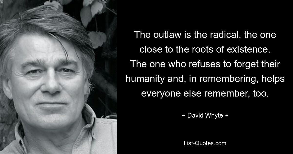 The outlaw is the radical, the one close to the roots of existence. The one who refuses to forget their humanity and, in remembering, helps everyone else remember, too. — © David Whyte