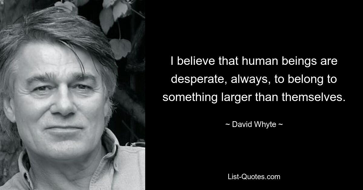 I believe that human beings are desperate, always, to belong to something larger than themselves. — © David Whyte