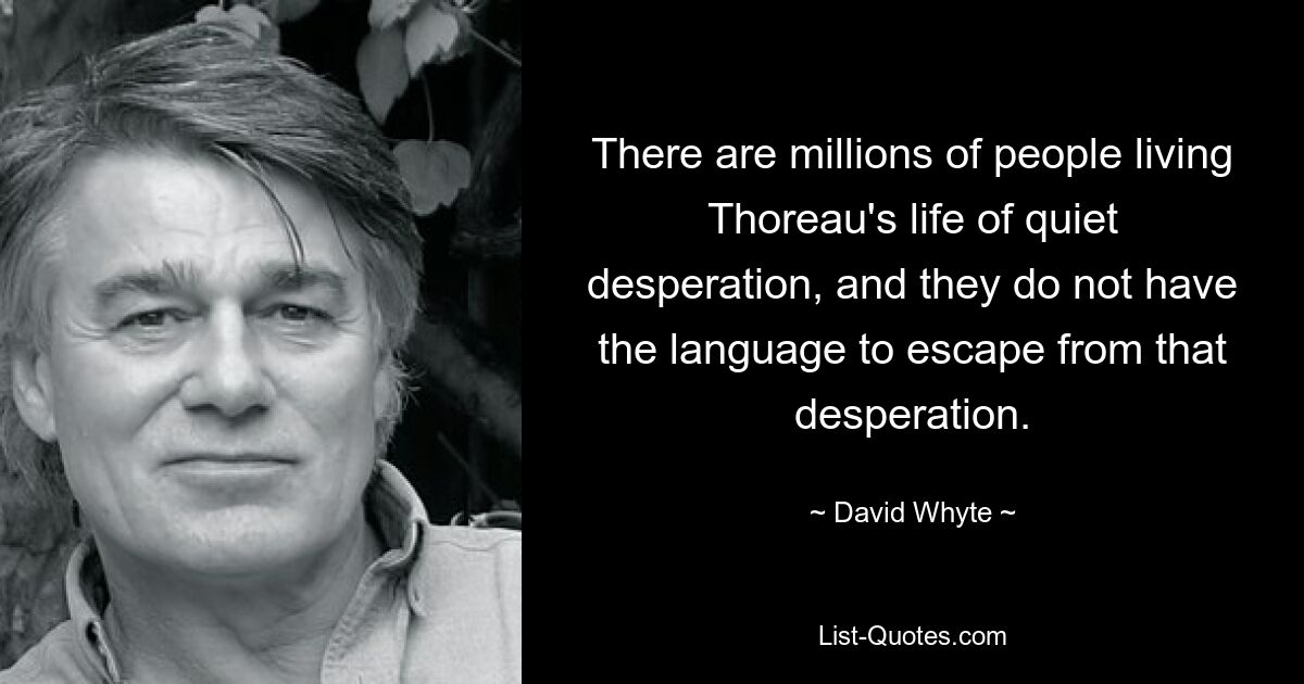 There are millions of people living Thoreau's life of quiet desperation, and they do not have the language to escape from that desperation. — © David Whyte