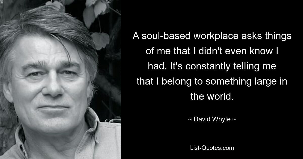 A soul-based workplace asks things of me that I didn't even know I had. It's constantly telling me that I belong to something large in the world. — © David Whyte