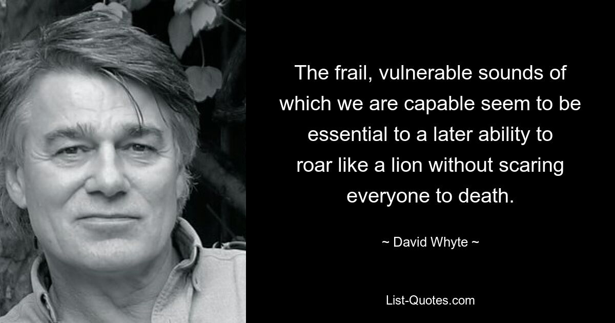 The frail, vulnerable sounds of which we are capable seem to be essential to a later ability to roar like a lion without scaring everyone to death. — © David Whyte