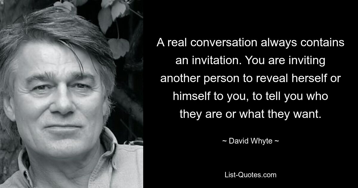 A real conversation always contains an invitation. You are inviting another person to reveal herself or himself to you, to tell you who they are or what they want. — © David Whyte