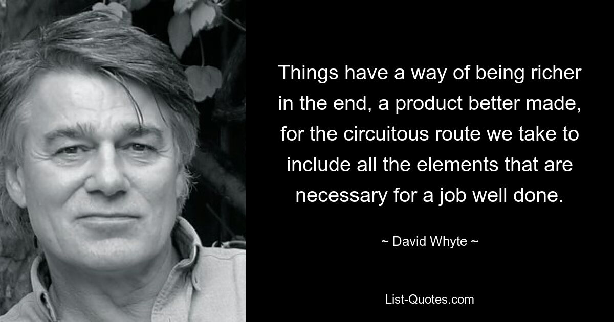 Things have a way of being richer in the end, a product better made, for the circuitous route we take to include all the elements that are necessary for a job well done. — © David Whyte