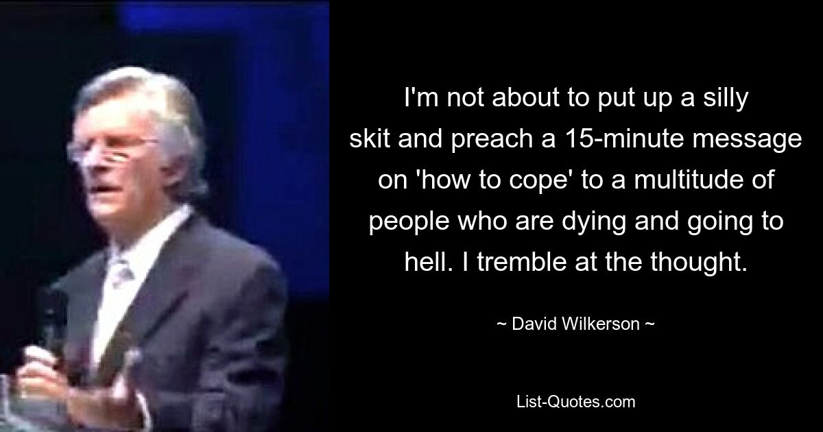 I'm not about to put up a silly skit and preach a 15-minute message on 'how to cope' to a multitude of people who are dying and going to hell. I tremble at the thought. — © David Wilkerson