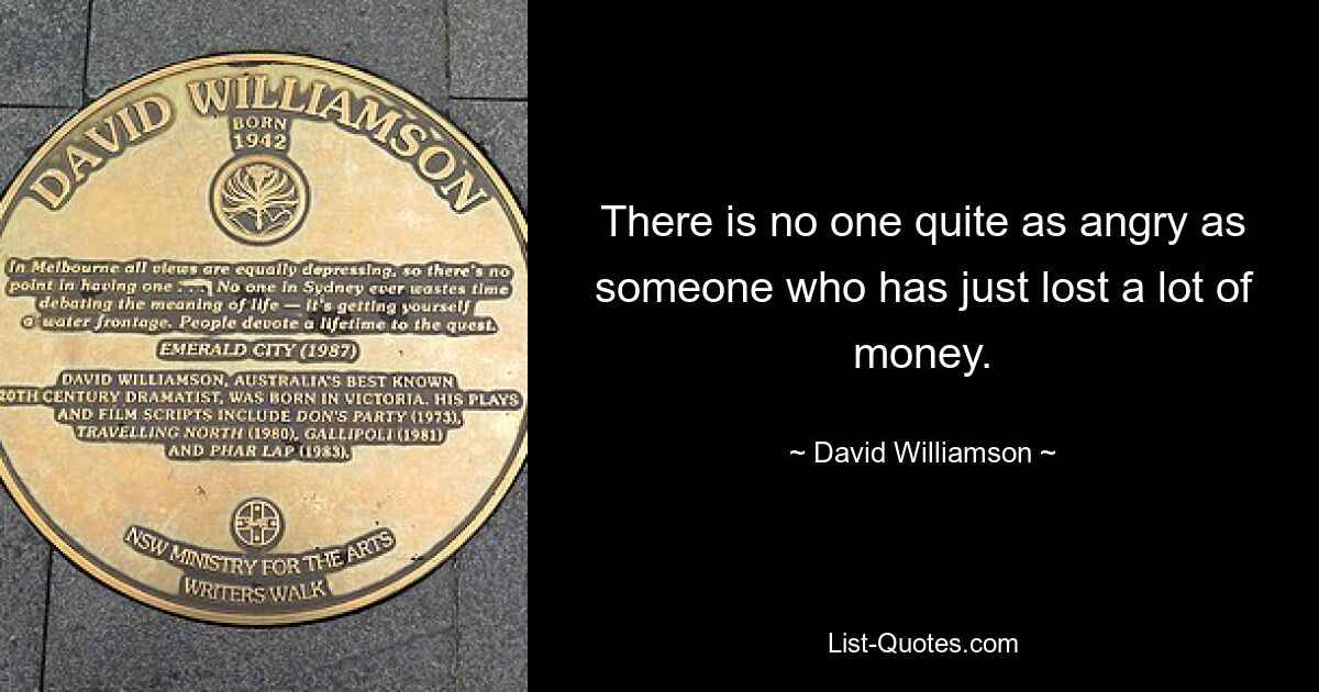 There is no one quite as angry as someone who has just lost a lot of money. — © David Williamson