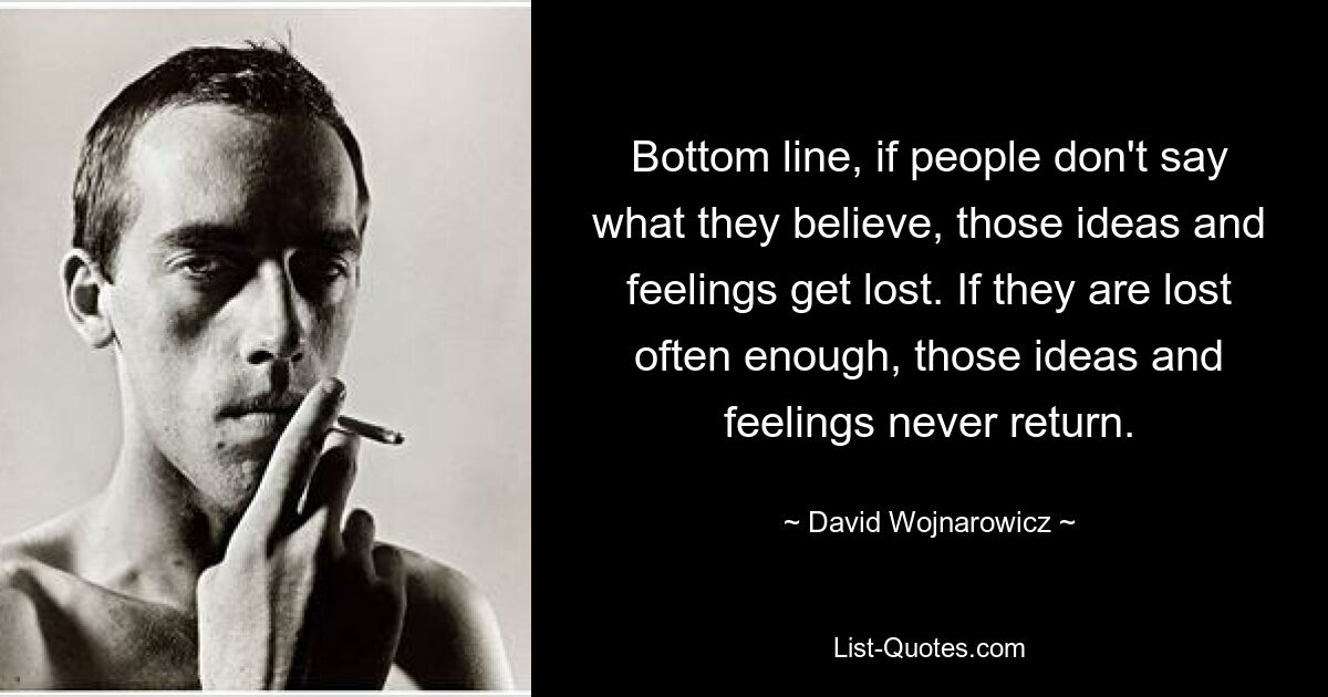 Bottom line, if people don't say what they believe, those ideas and feelings get lost. If they are lost often enough, those ideas and feelings never return. — © David Wojnarowicz