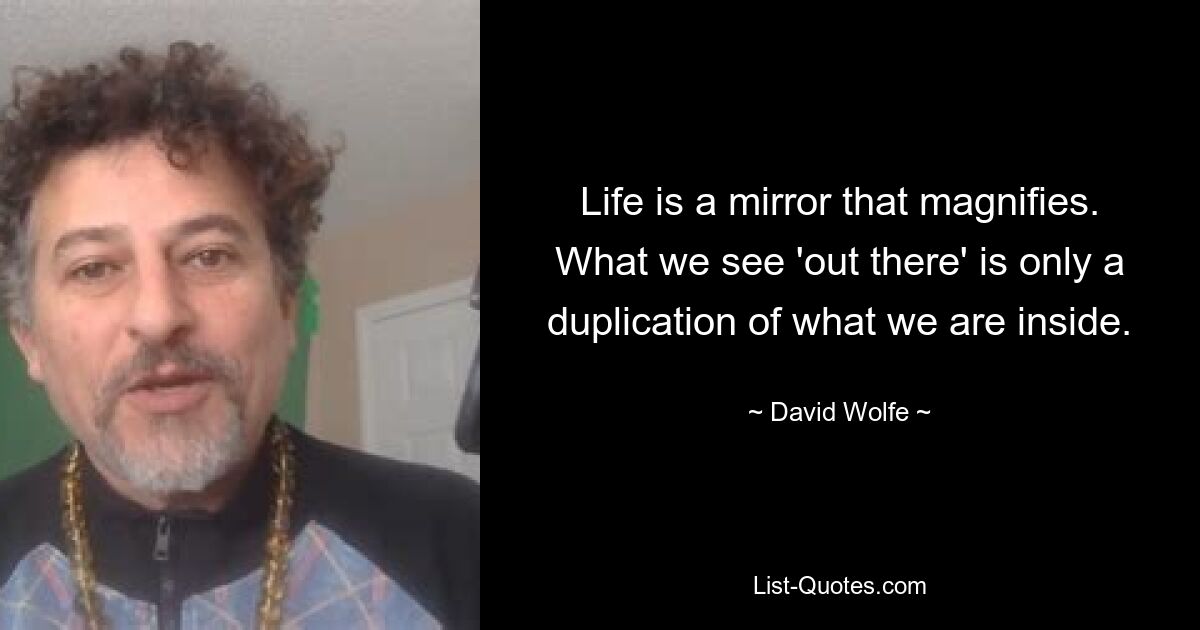 Life is a mirror that magnifies. What we see 'out there' is only a duplication of what we are inside. — © David Wolfe