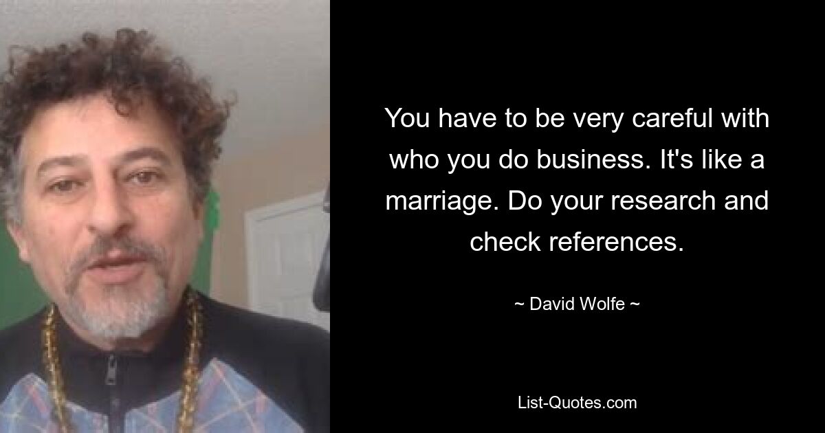 You have to be very careful with who you do business. It's like a marriage. Do your research and check references. — © David Wolfe